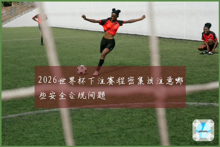 2026世界杯下注赛程密集该注意哪些安全合规问题